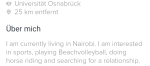 Ausschnitt eines Bildschirmfotos. Da steht geschrieben: Universität Osnabrück 25 km entfernt Über mich I am currently living in Nairobi. I am interested in sports, playing Beachvolleyball, doing horse riding and searching for a relationship.