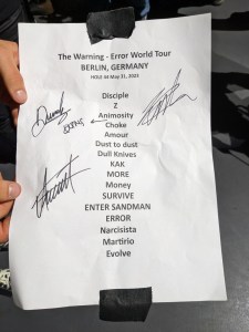 Setlist vom Konzert in Berlin, Hole 44 am 31. Mai 2023: Disciple Z Animosity Queen of the Murder Scene (hinzugefügt mi Stift) Choke Amour Dust to dust Dull Knives KAK More Money SURVIVE ENTER SANDMAN ERROR Narcisista Martirio Evolve außerdem haben alle drei die Setlist unterschrieben